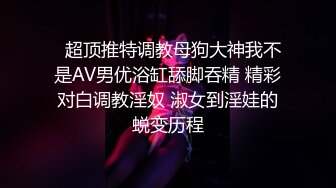   超顶推特调教母狗大神我不是AV男优浴缸舔脚吞精 精彩对白调教淫奴 淑女到淫娃的蜕变历程