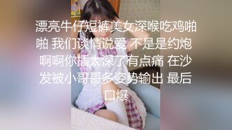 漂亮牛仔短裤美女深喉吃鸡啪啪 我们谈情说爱 不是是约炮 啊啊你插太深了有点痛 在沙发被小哥哥多姿势输出 最后口爆