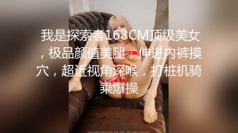  我是探索者168CM顶级美女，极品颜值美腿，伸进内裤摸穴，超近视角深喉，打桩机骑乘爆操