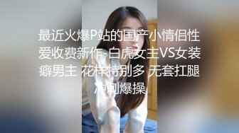 最近火爆P站的国产小情侣性爱收费新作-白虎女主VS女装癖男主 花样特别多 无套扛腿冲刺爆操