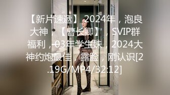 【新片速遞】 2024年，泡良大神，【曹长卿】，SVIP群福利，03年学生妹，2024大神约炮最佳，露脸，刚认识[2.19G/MP4/32:12]