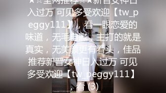 ★☆全网推荐☆★新晋女神日入过万 可见多受欢迎【tw_peggy111】，看一眼恋爱的味道，无毛自慰，主打的就是真实，无美颜更有看头，佳品推荐新晋女神日入过万 可见多受欢迎【tw_peggy111】，看 (3)