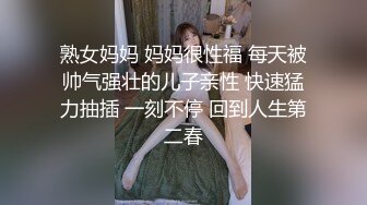 熟女妈妈 妈妈很性福 每天被帅气强壮的儿子亲性 快速猛力抽插 一刻不停 回到人生第二春