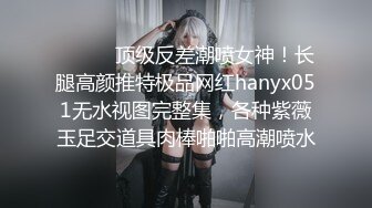 ⚫️⚫️顶级反差潮喷女神！长腿高颜推特极品网红hanyx051无水视图完整集，各种紫薇玉足交道具肉棒啪啪高潮喷水