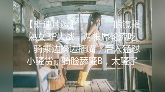 【新速片遞】    ❤️❤️眼镜骚熟女3P大战，两根屌轮流吃，骑乘边操边插嘴，后入猛怼小骚货，骑脸舔骚B，太骚了