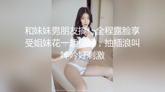 和妹妹男朋友搞，全程露脸享受姐妹花一起伺候，抽插浪叫呻吟好刺激