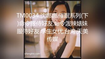 TM0034.沈娜娜.催眠系列(下)命令服侍好友.命令泼辣婊妹服侍好友.学生女优.台湾.天美传媒