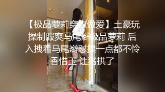 【极品萝莉穿衣做爱】土豪玩操制服爽马尾辫极品萝莉 后入拽着马尾辫怼操一点都不怜香惜玉 让猪拱了