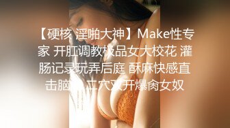 【硬核 淫啪大神】Make性专家 开肛调教极品女大校花 灌肠记录玩弄后庭 酥麻快感直击脑门 二穴双开爆肏女奴