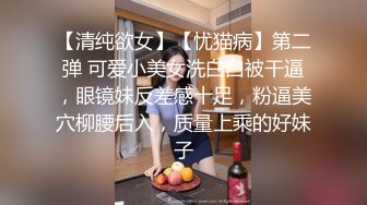 【清纯欲女】【忧猫病】第二弹 可爱小美女洗白白被干逼，眼镜妹反差感十足，粉逼美穴柳腰后入，质量上乘的好妹子