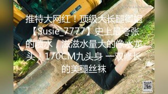 推特大网红！顶级大长腿御姐【Susie_7777】史上最夸张的喷水，滋滋水量大的像水龙头！170CM九头身 一双修长的美腿丝袜