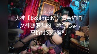 大神【B&amp;M】重金约拍，女神骚浪贱的一幕全记录，高价付费群福利