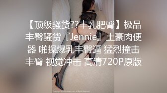 【顶级骚货??丰乳肥臀】极品丰臀骚货『Jennie』土豪肉便器 啪操爆乳丰臀逼 猛烈撞击丰臀 视觉冲击 高清720P原版