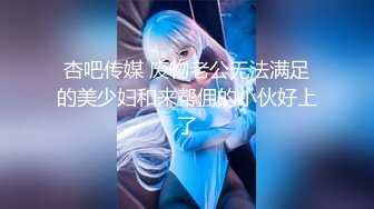 杏吧传媒 废物老公无法满足的美少妇和来帮佣的小伙好上了