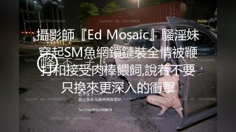 攝影師『Ed Mosaic』騷淫妹穿起SM魚網鎖鏈裝全情被鞭打和接受肉棒餵飼,說着不要只換來更深入的衝擊