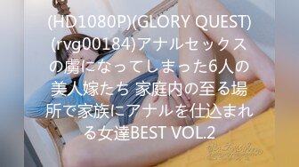 (HD1080P)(GLORY QUEST)(rvg00184)アナルセックスの虜になってしまった6人の美人嫁たち 家庭内の至る場所で家族にアナルを仕込まれる女達BEST VOL.2