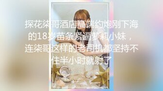 探花柒哥酒店高端约炮刚下海的18岁苗条紧逼萝莉小妹，连柒哥这样的老司机都坚持不住半小时就射了