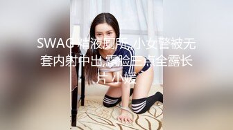 SWAG 精液厕所,,小女警被无套内射中出,露脸三点全露长片 小媛