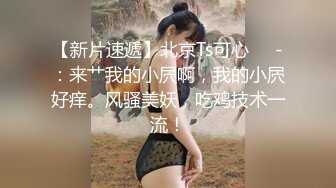 【新片速遞】北京Ts可心❤️-：来艹我的小屄啊，我的小屄好痒。风骚美妖，吃鸡技术一流！