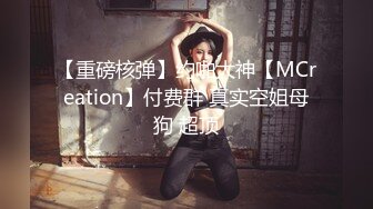 【重磅核弹】约啪大神【MCreation】付费群 真实空姐母狗 超顶