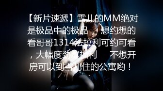 【新片速遞】雪儿的MM绝对是极品中的极品❤️想约想的看哥哥1314法拉利可约可看，大幅度劲爆福利❤️不想开房可以到雪儿住的公寓哟！