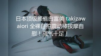 日本顶级颜值白富美 takizawaiori 全裸自拍震动棒按摩自慰！骚气十足！