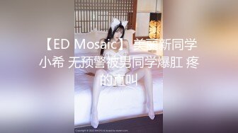 【ED Mosaic】 美丽新同学小希 无预警被男同学爆肛 疼的直叫