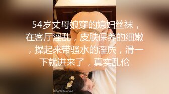   54岁丈母娘穿的媳妇丝袜，在客厅淫乱，皮肤保养的细嫩，操起来带骚水的淫屄，滑一下就进来了，真实乱伦