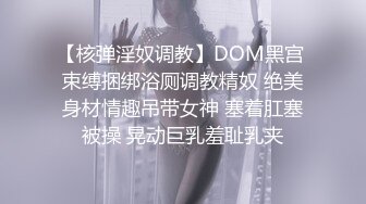 【核弹淫奴调教】DOM黑宫 束缚捆绑浴厕调教精奴 绝美身材情趣吊带女神 塞着肛塞被操 晃动巨乳羞耻乳夹