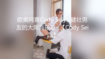 欧美网黄Cody Seiya,健壮男友的大屌真硬挺~【Cody Seiya】