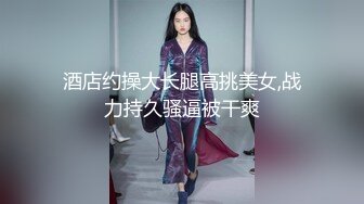 酒店约操大长腿高挑美女,战力持久骚逼被干爽