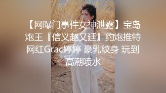 【网曝门事件女神泄露】宝岛炮王『信义赵又廷』约炮推特网红Grac婷婷 豪乳纹身 玩到高潮喷水