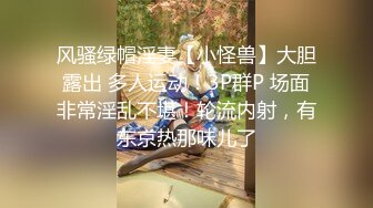 风骚绿帽淫妻【小怪兽】大胆露出 多人运动！3P群P 场面非常淫乱不堪！轮流内射，有东京热那味儿了