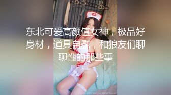 东北可爱高颜值女神，极品好身材，道具自慰，和狼友们聊聊性的那些事