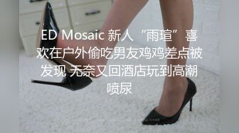 ED Mosaic 新人“雨瑄”喜欢在户外偷吃男友鸡鸡差点被发现 无奈又回酒店玩到高潮喷尿