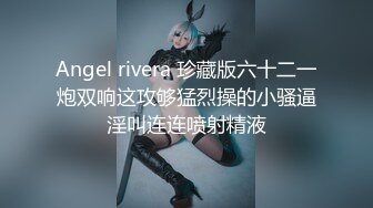 Angel rivera 珍藏版六十二一炮双响这攻够猛烈操的小骚逼淫叫连连喷射精液