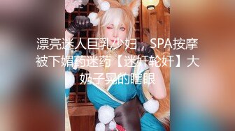 漂亮迷人巨乳少妇，SPA按摩被下媚药迷药【迷奸轮奸】大奶子晃的瞎眼