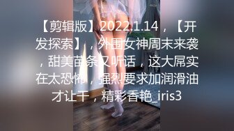 【剪辑版】2022.1.14，【开发探索】，外围女神周末来袭，甜美苗条又听话，这大屌实在太恐怖，强烈要求加润滑油才让干，精彩香艳_iris3