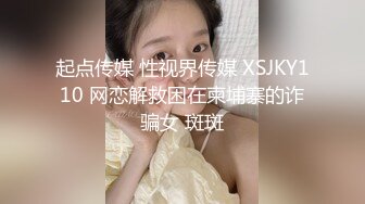 起点传媒 性视界传媒 XSJKY110 网恋解救困在柬埔寨的诈骗女 斑斑