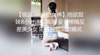 【极品❤️丝控女神】纯欲甜妹8小时通宵高潮 妥妥榨精反差美少女 阳具抽插潮吹模式 不行了~要来了