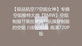 【极品航空??空姐女神】专操空姐推特大神『BMW』空姐制服??黑丝美腿??玩操穿制服的空姐 川航空姐篇 高清720P版