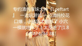 专约清纯学妹大神『Loeftart』✿一边玩游戏 一边清纯校花口爆，小骚货太敏感了 小穴一模就喷水了！太反差了[1.8G/MP4/34:38]