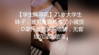 【学生妹寻花】21岁大学生妹子，被男友调教成了小骚货，D罩杯坚挺美胸吸睛，无套插穴淫液喷涌